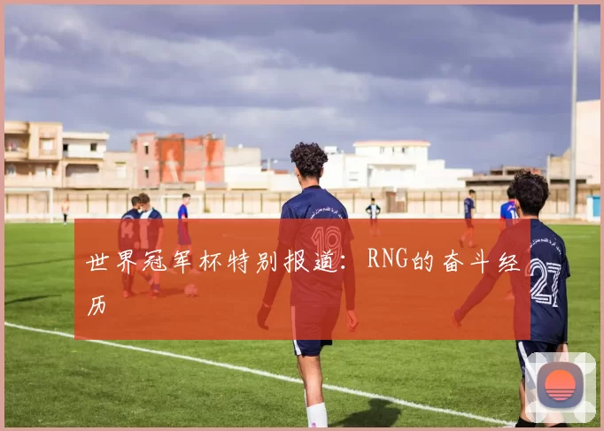 世界冠军杯特别报道：RNG的奋斗经历