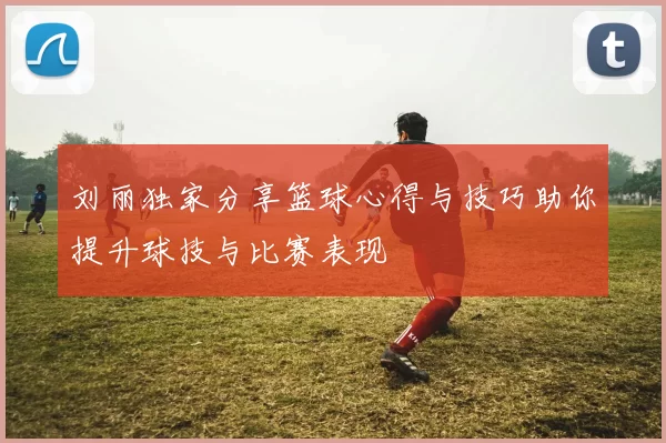 刘丽独家分享篮球心得与技巧助你提升球技与比赛表现