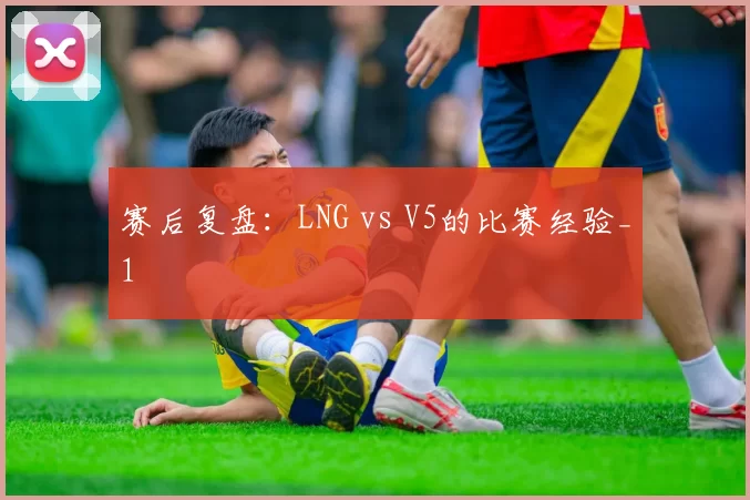 赛后复盘：LNG vs V5的比赛经验_1