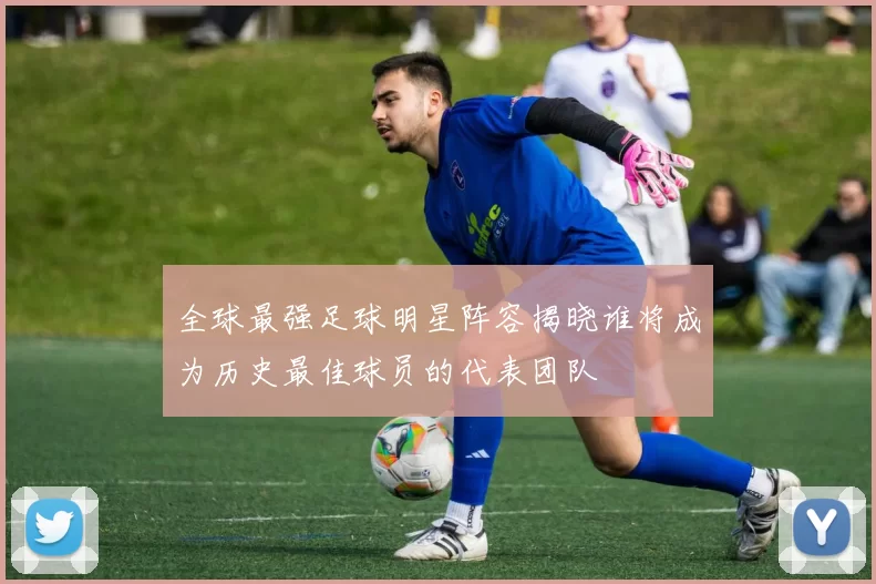 全球最强足球明星阵容揭晓谁将成为历史最佳球员的代表团队