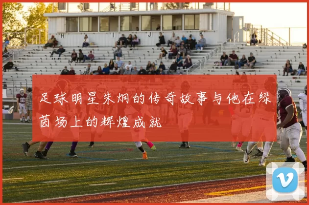 足球明星朱炯的传奇故事与他在绿茵场上的辉煌成就