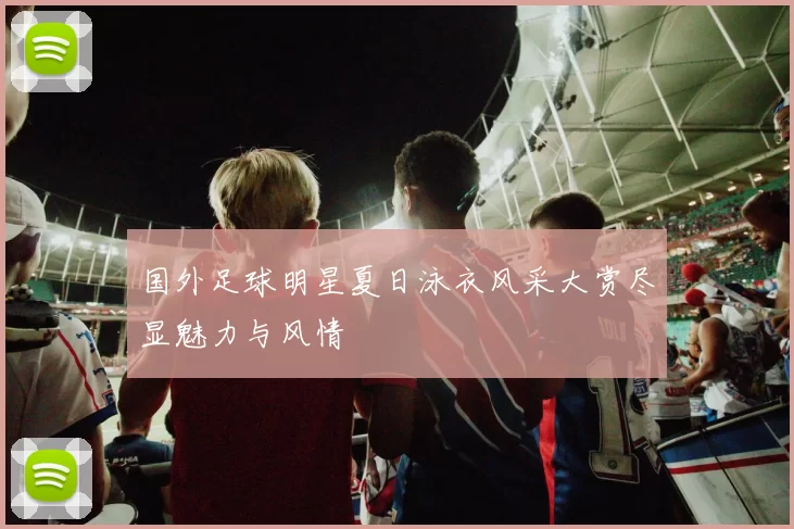 国外足球明星夏日泳衣风采大赏尽显魅力与风情