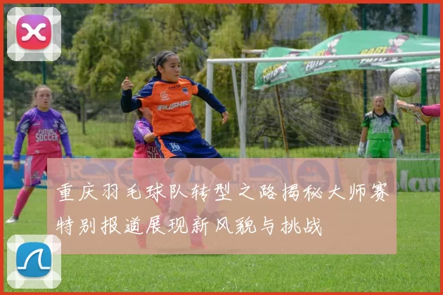 重庆羽毛球队转型之路揭秘大师赛特别报道展现新风貌与挑战