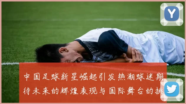 中国足球新星崛起引发热潮球迷期待未来的辉煌表现与国际舞台的挑战